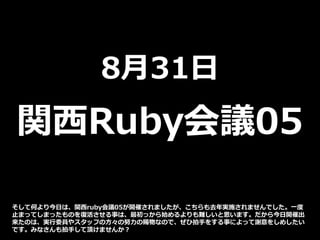 8月31日
関西Ruby会議05
そして何より今日は、関西ruby会議05が開催されましたが、こちらも去年実施されませんでした。一度
止まってしまったものを復活させる事は、最初っから始めるよりも難しいと思います。だから今日開催出
来たのは、実行委員やスタッフの方々の努力の賜物なので、ぜひ拍手をする事によって謝意をしめしたい
です。みなさんも拍手して頂けませんか？
 