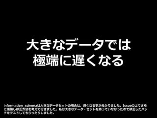 大きなデータでは
極端に遅くなる
information_schemaは大きなデータセットの場合は、遅くなる事が分かりました。Issueの上でさら
に議論し修正方法を考えて行きました。私は大きなデータ・セットを持っていなかったので修正したパッ
チをテストしてもらったりしました。
 