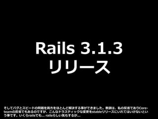 Rails 3.1.3
リリース
そしてバグとスピードの問題を両方をほとんど解決する事ができました。教訓は、私の反省でありCore-
teamの反省でもあるのですが、こんなドラスティックな変更をstableリリースにいれてはいけないとい
う事です。いくらrailsでも... railsらしい気もするが...
 