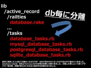 lib
/active_record
/railties
database.rake
...
/tasks
database_tasks.rb
mysql_database_tasks.rb
postgresql_database_tasks.rb
sqlite_database_tasks.rb
最初に提案した人は私では無かったのですが、あまり見かけなくなったので私の方で進めていきました。
database.rakeは、当初よりスリムになりDB毎の処理に分離できました。分離した事によって書くアダ
プター毎の際、問題が明らかになるなど副次的な効果がありました。
 
