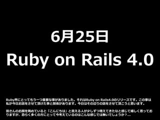 6月25日
Ruby on Rails 4.0
Ruby界にとってもう一つ重要な事がありました。それはRuby on Rails4.0のリリースです。この事は
私が今日お話をさせて頂けた事と関係があります。今日はその辺りの話をさせて頂こうと思います。
皆さんのお顔を眺めていると「こんにちは」と言える人が少しずつ増えてきたなと感じて嬉しく思ってお
りますが、恐らく多くの方にとって今考えているのはこんな感じでは無いでしょうか？...
 