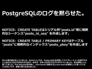 PostgreSQLのログを黙らせた。
NOTICE: CREATE TABLEはシリアル列"posts.id"用に暗黙
的なシーケンス"posts_id_seq" を作成します。
NOTICE: CREATE TABLE / PRIMARY KEYはテーブル
"posts"に暗黙的なインデックス"posts_pkey"を作成します
色々小物の修正をしていました。Rails3.2.xでは、PostgreSQLを利用してマイグレーションを実行する
と上記のようなログが出力されます。ある日、日本人の方がブログでボヤいていました。私も鬱陶しいと
思ってました。Pull Requestを作成し、core-teamに相談するとcore-teamも鬱陶しいと思っていた
(?)みたいです。簡単に取り込まれました。
 