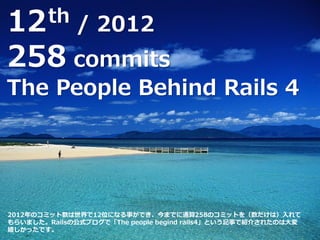 12th / 2012
258 commits
The People Behind Rails 4
2012年のコミット数は世界で12位になる事ができ、今までに通算258のコミットを（数だけは）入れて
もらいました。Railsの公式ブログで「The people begind rails4」という記事で紹介されたのは大変
嬉しかったです。
 