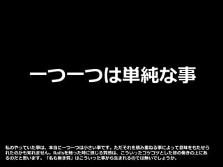 一つ一つは単純な事
私のやっていた事は、本当に一つ一つは小さい事です。ただそれを積み重ねる事によって意味をもたせら
れたのかも知れません。Railsを触った時に感じる質感は、こういったコツコツとした皆の働きの上にあ
るのだと思います。「名も無き質」はこういった事から生まれるのでは無いでしょうか。
 