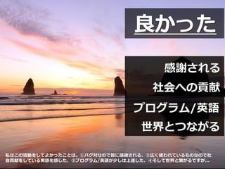 感謝される
社会への貢献
プログラム/英語
世界とつながる
良かった
私はこの活動をしてよかったことは。①バグ対なので皆に感謝される、②広く使われているものなので社
会貢献をしている実感を感じた、③プログラム/英語が少しは上達した、④そして世界と繋がるですが...
 