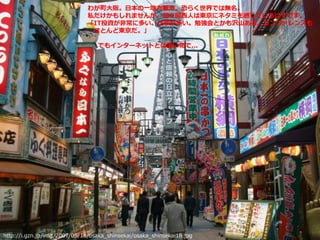 http://i.gzn.jp/img/2007/05/18/osaka_shinsekai/osaka_shinsekai18.jpg
わが町大阪。日本の一地方都市。恐らく世界では無名。
私だけかもしれませんが、我々関西人は東京にネタミを感じているはずです。
「IT投資が非常に多い。仕事が多い。勉強会とかも沢山ある。カンファレンスも
ほとんど東京だ。」
でもインターネットとは凄い物で...
 