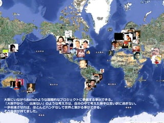 大阪にいながらRailsのような国際的なプロジェクトに参画する事ができる。
「大阪やから○○出来ない」のような考え方は、自分の中で考えた勝手な言い訳に過ぎない。
一歩前進させれば、ほとんどハンデなしで世界と繋がる事ができる。
そう自信が持てました。
 
