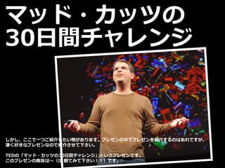 マッド・カッツの
30日間チャレンジ
しかし、ここで一つご紹介したい物があります。プレゼンの中でプレゼンを紹介するのはあれですが、
凄く好きなプレゼンなので紹介させて下さい。
TEDの「マッド・カッツの30日間チャレンジ」というプレゼンです。
このプレゼンの趣旨は～（注 観てみて下さい！！）です。
 