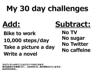 My 30 day challenges
Add: Subtract:
Bike to work
10,000 steps/day
Take a picture a day
Write a novel
No TV
No sugar
No Twitter
No caffeine
そのプレゼンの中でこんなスライドが出てきます。
毎日自転車で仕事場に行く、10000歩/日...等が説明されていますが、
私の好きな所は...
 