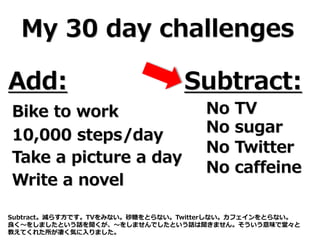 My 30 day challenges
Add: Subtract:
Bike to work
10,000 steps/day
Take a picture a day
Write a novel
No TV
No sugar
No Twitter
No caffeine
Subtract。減らす方です。TVをみない。砂糖をとらない。Twitterしない。カフェインをとらない。
良く～をしましたという話を聞くが、～をしませんでしたという話は聞きません。そういう意味で堂々と
教えてくれた所が凄く気に入りました。
 