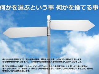 何かを選ぶという事 何かを捨てる事
使い古された言葉ですが「何かを選ぶ事は、何かを捨てる事」が正にその通りだと思います。
私も睡眠時間が短くなると共に、(大好きな)深夜番組を見る時間はほとんどなくなりました。
周りにいる凄い人の事を「なんか、この人すごいは。自分と全然違うは。」と思ってしまいますが、
きっとその凄い人は、ものすごい集中力で取り組むとともに（意識していないかもしれませんが）何かを
犠牲にしているのだと思います。
 