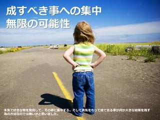 成すべき事への集中
無限の可能性
本気で好きな物を発見して、その事に集中する。そして勇気をもって捨て去る事が何か大きな結果を残す
為の方法なのでは無いかと思いました。
 