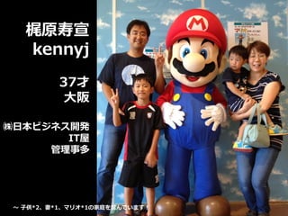 梶原寿宣
kennyj
37才
大阪
㈱日本ビジネス開発
IT屋
管理事多
～ 子供*2、妻*1、マリオ*1の家庭を営んでいます！
 