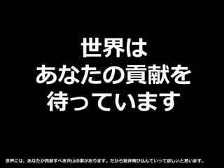 世界は
あなたの貢献を
待っています
世界には、あなたが貢献すべき沢山の事があります。だから是非飛び込んでいって欲しいと思います。
 