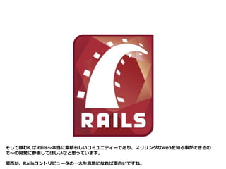 そして願わくばRails～本当に素晴らしいコミュニティーであり、スリリングなwebを知る事ができるの
で～の開発に参画してほしいなと思っています。
関西が、Railsコントリビュータの一大生息地になれば面白いですね。
 