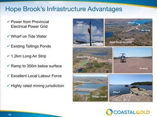 16
 Power from Provincial
Electrical Power Grid
 Wharf on Tide Water
 Existing Tailings Ponds
 1.2km Long Air Strip
 Ramp to 350m below surface
 Excellent Local Labour Force
 Highly rated mining jurisdiction
Good Road Network
Air Strip
Wharf
Ramp Portal
Wharf
Tailings Ponds
Power
Grid
Airstrip
 