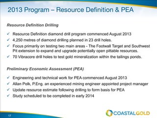 Resource Definition Drilling
 Resource Definition diamond drill program commenced August 2013
 4,250 metres of diamond drilling planned in 23 drill holes.
 Focus primarily on testing two main areas - The Footwall Target and Southwest
Pit extension to expand and upgrade potentially open pittable resources.
 70 Vibracore drill holes to test gold mineralization within the tailings ponds.
Preliminary Economic Assessment (PEA)
 Engineering and technical work for PEA commenced August 2013
 Allan Polk, P.Eng. an experienced mining engineer appointed project manager
 Update resource estimate following drilling to form basis for PEA
 Study scheduled to be completed in early 2014
17
 