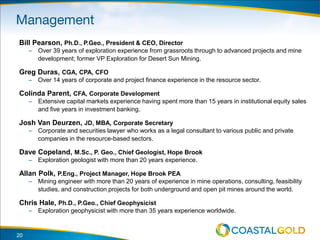 20
Bill Pearson, Ph.D., P.Geo., President & CEO, Director
– Over 39 years of exploration experience from grassroots through to advanced projects and mine
development; former VP Exploration for Desert Sun Mining.
Greg Duras, CGA, CPA, CFO
– Over 14 years of corporate and project finance experience in the resource sector.
Colinda Parent, CFA, Corporate Development
– Extensive capital markets experience having spent more than 15 years in institutional equity sales
and five years in investment banking.
Josh Van Deurzen, JD, MBA, Corporate Secretary
– Corporate and securities lawyer who works as a legal consultant to various public and private
companies in the resource-based sectors.
Dave Copeland, M.Sc., P. Geo., Chief Geologist, Hope Brook
– Exploration geologist with more than 20 years experience.
Allan Polk, P.Eng., Project Manager, Hope Brook PEA
– Mining engineer with more than 20 years of experience in mine operations, consulting, feasibility
studies, and construction projects for both underground and open pit mines around the world.
Chris Hale, Ph.D., P.Geo., Chief Geophysicist
– Exploration geophysicist with more than 35 years experience worldwide.
 