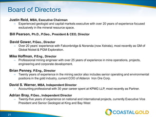 Justin Reid, MBA, Executive Chairman
– Experienced geologist and capital markets executive with over 20 years of experience focused
exclusively in the mineral resource space.
Bill Pearson, Ph.D., P.Geo., President & CEO, Director
David Gower, P.Geo., Director
– Over 20 years’ experience with Falconbridge & Noranda (now Xstrata), most recently as GM of
Global Nickel & PGM Exploration.
Mike Hoffman, P.Eng., Director
– Professional mining engineer with over 25 years of experience in mine operations, projects,
engineering and corporate development.
Brian Penney, P.Eng., Director
– Twenty years of experience in the mining sector also includes senior operating and environmental
positions in the gold industry, current COO of Alderon Iron Ore Corp.
David S. Warner, MBA, Independent Director
– Accounting professional with 30 year career spent at KPMG LLP, most recently as Partner.
Adrian Bray, P.Geo., Independent Director
– Twenty-five years of experience on national and international projects, currently Executive Vice
President and Senior Geologist at King and Bay West
21
 