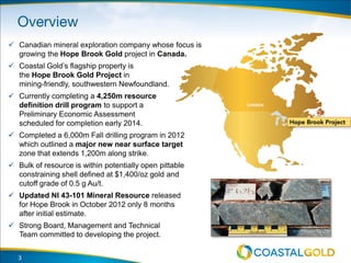 3
 Canadian mineral exploration company whose focus is
growing the Hope Brook Gold project in Canada.
 Coastal Gold’s flagship property is
the Hope Brook Gold Project in
mining-friendly, southwestern Newfoundland.
 Currently completing a 4,250m resource
definition drill program to support a
Preliminary Economic Assessment
scheduled for completion early 2014.
 Completed a 6,000m Fall drilling program in 2012
which outlined a major new near surface target
zone that extends 1,200m along strike.
 Bulk of resource is within potentially open pittable
constraining shell defined at $1,400/oz gold and
cutoff grade of 0.5 g Au/t.
 Updated NI 43-101 Mineral Resource released
for Hope Brook in October 2012 only 8 months
after initial estimate.
 Strong Board, Management and Technical
Team committed to developing the project.
 