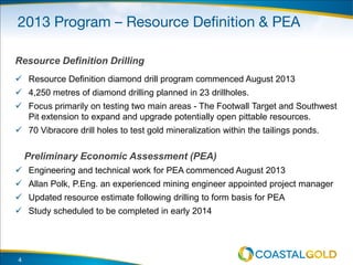 Resource Definition Drilling
 Resource Definition diamond drill program commenced August 2013
 4,250 metres of diamond drilling planned in 23 drillholes.
 Focus primarily on testing two main areas - The Footwall Target and Southwest
Pit extension to expand and upgrade potentially open pittable resources.
 70 Vibracore drill holes to test gold mineralization within the tailings ponds.
Preliminary Economic Assessment (PEA)
 Engineering and technical work for PEA commenced August 2013
 Allan Polk, P.Eng. an experienced mining engineer appointed project manager
 Updated resource estimate following drilling to form basis for PEA
 Study scheduled to be completed in early 2014
4
 