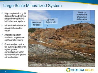 8
 High sulphidation gold
deposit formed from a
long lived magmatic-
hydrothermal system
 Mineralized zone open
along strike and at
depth
 Alteration pattern
similar to large scale
epithermal systems
 Considerable upside
for outlining additional
higher grade
mineralization within
extensive lower grade
mineralization
 