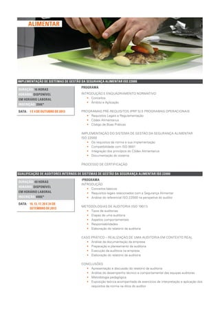 QUALIFICAÇÃO DE AUDITORES INTERNOS DE SISTEMAS DE GESTÃO DA SEGURANÇA ALIMENTAR ISO 22000
DURAÇÃO: 40 HORAS
HORÁRIO: DISPONÍVEL
EM HORÁRIO LABORAL
INSCRIÇÃO: 690€*
10, 13, 17, 20 E 24 DE
SETEMBRO DE 2013
DATA:
IPROGRAMA
INTRODUÇÃO
•• Conceitos básicos
•• Requisitos legais relacionados com a Segurança Alimentar
•• Análise do referencial ISO 22000 na perspetiva do auditor
METODOLOGIAS DE AUDITORIA (ISO 19011)
•• Tipos de auditorias
•• Etapas de uma auditoria
•• Aspetos comportamentais
•• Responsabilidades
•• Elaboração do relatório da auditoria
CASO PRÁTICO – REALIZAÇÃO DE UMA AUDITORIA EM CONTEXTO REAL
•• Análise da documentação da empresa
•• Preparação e planeamento da auditoria
•• Execução da auditoria na empresa
•• Elaboração do relatório da auditoria
CONCLUSÕES
•• Apresentação e discussão do relatório da auditoria
•• Análise do desempenho técnico e comportamental das equipas auditoras
•• Metodologia pedagógica
•• Exposição teórica acompanhada de exercícios de interpretação e aplicação dos
requisitos da norma na ótica do auditor
IMPLEMENTAÇÃO DE SISTEMAS DE GESTÃO DA SEGURANÇA ALIMENTAR ISO 22000
DURAÇÃO: 16 HORAS
HORÁRIO: DISPONÍVEL
EM HORÁRIO LABORAL
INSCRIÇÃO: 350€*
1 E 4 DE OUTUBRO DE 2013DATA:
PROGRAMA
INTRODUÇÃO E ENQUADRAMENTO NORMATIVO
•• Conceitos
•• Âmbito e Aplicação
PROGRAMAS PRÉ-REQUISITOS (PRP´S) E PROGRAMAS OPERACIONAIS
•• Requisitos Legais e Regulamentação
•• Códex Alimentarius
•• Código de Boas Práticas
IMPLEMENTAÇÃO DO SISTEMA DE GESTÃO DA SEGURANÇA ALIMENTAR
ISO 22000
•• Os requisitos da norma e sua implementação
•• Compatibilidade com ISO 9001
•• Integração dos princípios do Códex Alimentarius
•• Documentação do sistema
PROCESSO DE CERTIFICAÇÃO
ALIMENTAR
 