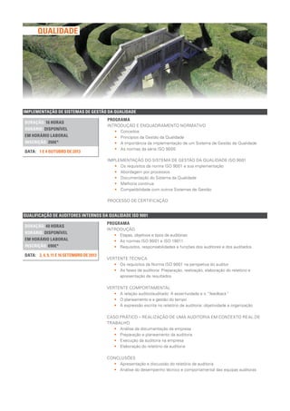 IMPLEMENTAÇÃO DE SISTEMAS DE GESTÃO DA QUALIDADE
DURAÇÃO: 16 HORAS
HORÁRIO: DISPONÍVEL
EM HORÁRIO LABORAL
INSCRIÇÃO: 350€*
1 E 4 OUTUBRO DE 2013DATA:
PROGRAMA
INTRODUÇÃO E ENQUADRAMENTO NORMATIVO
•• Conceitos
•• Princípios da Gestão da Qualidade
•• A importância da implementação de um Sistema de Gestão da Qualidade
•• As normas da série ISO 9000
IMPLEMENTAÇÃO DO SISTEMA DE GESTÃO DA QUALIDADE ISO 9001
•• Os requisitos da norma ISO 9001 e sua implementação
•• Abordagem por processos
•• Documentação do Sistema da Qualidade
•• Melhoria contínua
•• Compatibilidade com outros Sistemas de Gestão
PROCESSO DE CERTIFICAÇÃO
QUALIFICAÇÃO DE AUDITORES INTERNOS DA QUALIDADE ISO 9001
DURAÇÃO: 40 HORAS
HORÁRIO: DISPONÍVEL
EM HORÁRIO LABORAL
INSCRIÇÃO: 690€*
2, 4, 9, 11 E 16 SETEMBRO DE 2013DATA:
PROGRAMA
INTRODUÇÃO
•• Etapas, objetivos e tipos de auditorias
•• As normas ISO 9001 e ISO 19011
•• Requisitos, responsabilidades e funções dos auditores e dos auditados
VERTENTE TÉCNICA
•• Os requisitos da Norma ISO 9001 na perspetiva do auditor
•• As fases de auditoria: Preparação, realização, elaboração do relatório e
apresentação de resultados
VERTENTE COMPORTAMENTAL
•• A relação auditor/auditado: A assertividade e o “feedback”
•• O planeamento e a gestão do tempo
•• A expressão escrita no relatório de auditoria: objetividade e organização
CASO PRÁTICO – REALIZAÇÃO DE UMA AUDITORIA EM CONTEXTO REAL DE
TRABALHO
•• Análise da documentação da empresa
•• Preparação e planeamento da auditoria
•• Execução da auditoria na empresa
•• Elaboração do relatório da auditoria
CONCLUSÕES
•• Apresentação e discussão do relatório da auditoria
•• Análise do desempenho técnico e comportamental das equipas auditoras
QUALIDADE
 