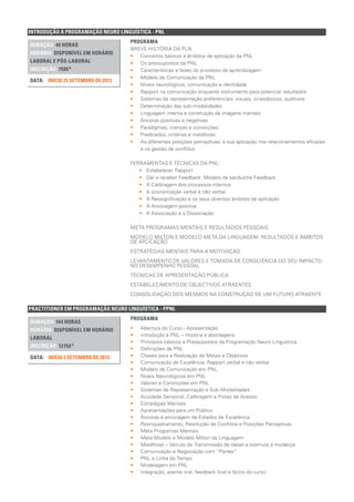 PRACTITIONER EM PROGRAMAÇÃO NEURO LINGUÍSTICA - PPNL
DURAÇÃO: 144 HORAS
HORÁRIO: DISPONÍVEL EM HORÁRIO
LABORAL
INSCRIÇÃO: 1275€*
INÍCIO 2 SETEMBRO DE 2013DATA:
PROGRAMA
•• Abertura do Curso - Apresentação
•• Introdução à PNL – História e abordagens
•• Princípios básicos e Pressupostos da Programação Neuro Linguística
•• Definições de PNL
•• Chaves para a Realização de Metas e Objetivos
•• Comunicação de Excelência: Rapport verbal e não verbal
•• Modelo de Comunicação em PNL
•• Níveis Neurológicos em PNL
•• Valores e Convicções em PNL
•• Sistemas de Representação e Sub-Modalidades
•• Acuidade Sensorial, Calibragem e Pistas de Acesso
•• Estratégias Mentais
•• Apresentações para um Público
•• Âncoras e ancoragem de Estados de Excelência
•• Reenquadramento, Resolução de Conflitos e Posições Perceptivas
•• Meta Programas Mentais
•• Meta Modelo e Modelo Milton da Linguagem
•• Metáforas – Veículo de Transmissão de ideias e estímulo à mudança
•• Comunicação e Negociação com “Partes”
•• PNL e Linha do Tempo
•• Modelagem em PNL
•• Integração, exame oral, feedback final e fecho do curso
INTRODUÇÃO À PROGRAMAÇÃO NEURO LINGUÍSTICA - PNL
DURAÇÃO: 40 HORAS
HORÁRIO: DISPONÍVEL EM HORÁRIO
LABORAL E PÓS-LABORAL
INSCRIÇÃO: 750€*
INÍCIO 25 SETEMBRO DE 2013DATA:
PROGRAMA
BREVE HISTÓRIA DA PLN
•• Conceitos básicos e âmbitos de aplicação da PNL
•• Os pressupostos da PNL
•• Características e fases do processo de aprendizagem
•• Modelo de Comunicação da PNL
•• Níveis neurológicos, comunicação e identidade
•• Rapport na comunicação enquanto instrumento para potenciar resultados
•• Sistemas de representação preferenciais: visuais, cinestésicos, auditivos
•• Determinação das sub-modalidades
•• Linguagem interna e construção de imagens mentais
•• Âncoras positivas e negativas
•• Paradigmas, crenças e convicções
•• Predicados, critérios e metáforas
•• As diferentes posições perceptivas: a sua aplicação nos relacionamentos eficazes
e na gestão de conflitos
FERRAMENTAS E TÉCNICAS DA PNL:
•• Estabelecer Rapport
•• Dar e receber Feedback: Modelo da sanduíche Feedback
•• A Calibragem dos processos internos
•• A sincronização verbal e não verbal
•• A Ressignificação e os seus diversos âmbitos de aplicação
•• A Ancoragem positiva
•• A Associação e a Dissociação
META PROGRAMAS MENTAIS E RESULTADOS PESSOAIS
MODELO MILTON E MODELO META DA LINGUAGEM: RESULTADOS E ÂMBITOS
DE APLICAÇÃO
ESTRATÉGIAS MENTAIS PARA A MOTIVAÇÃO
LEVANTAMENTO DE VALORES E TOMADA DE CONSCIÊNCIA DO SEU IMPACTO
NO DESEMPENHO PESSOAL
TÉCNICAS DE APRESENTAÇÃO PÚBLICA
ESTABELECIMENTO DE OBJECTIVOS ATRAENTES
CONSOLIDAÇÃO DOS MESMOS NA CONSTRUÇÃO DE UM FUTURO ATRAENTE
 