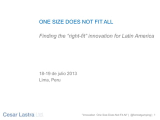 “Innovation One Size Does Not Fit All” | @forrestgumping | 1
“Innovation One Size Does Not Fit All” | @forrestgumping | 1
ONE SIZE DOES NOT FIT ALL
Finding the “right-fit” innovation for Latin America
18-19 de julio 2013
Lima, Peru
 