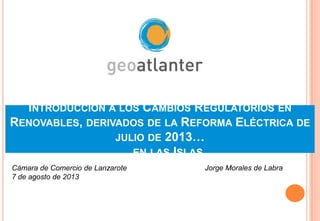 INTRODUCCIÓN A LOS CAMBIOS REGULATORIOS EN
RENOVABLES, DERIVADOS DE LA REFORMA ELÉCTRICA DE
JULIO DE 2013…
… EN LAS ISLAS
Jorge Morales de LabraCámara de Comercio de Lanzarote
7 de agosto de 2013
 