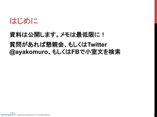 Copyright 2013 Serverworks Co, Ltd. All Rights Reserved.	
 2	
はじめに	
資料は公開します。メモは最低限に！
質問があれば懇親会、もしくはTwitter
@ayakomuro、もしくはFBで小室文を検索	
 