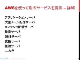 Copyright 2013 Serverworks Co, Ltd. All Rights Reserved.	
 26	
AWSを使って別のサービスを提供 – 詳細	
アプリケーションサーバ
大量メール配信サーバ
コンテンツ配信サーバ
検索サーバ
DNSサーバ
変換サーバ
監視サーバ
….など
ほとんどどんなサービス
でもインフラとしてAWS
を利用する事が出来
る！！
	
 