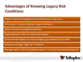 Advantages of Knowing Legacy Risk
Conditions
Reduces risk by managing financial and business exposures
Eliminates or reduces unknown legacy conditions
Allows risk to be managed proactively
Negotiated with seller as environment defect
Environmental liability insurance bridges gap between buyer-seller
Exclusions manage “high-risk” elements
Manage liability reserves (Sarbanes-Oxley / Financial Accounting Standards)
 