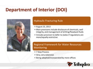 Department of Interior (DOI)
Hydraulic Fracturing Rule
• August 23, 2013
• Main provisions include disclosure of chemicals, well
integrity, and management of drilling/flowback fluids
• Includes provision to defer to states if regulations are
more/equally restrictive
Regional Framework for Water Resources
Monitoring
• 7 Step Process
• Very, very extensive
• Being adopted/incorporated by more offices
 