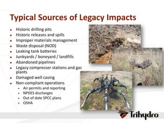 Typical Sources of Legacy Impacts
 Historic drilling pits
 Historic releases and spills
 Improper materials management
 Waste disposal (NOD)
 Leaking tank batteries
 Junkyards / boneyard / landfills
 Abandoned pipelines
 Legacy compressor stations and gas
plants
 Damaged well casing
 Non-compliant operations
 Air permits and reporting
 NPDES discharges
 Out of date SPCC plans
 OSHA
 
