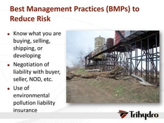 Best Management Practices (BMPs) to
Reduce Risk
 Know what you are
buying, selling,
shipping, or
developing
 Negotiation of
liability with buyer,
seller, NOD, etc.
 Use of
environmental
pollution liability
insurance
 