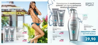 




18 191918
 Perfect Body
Beauty Legs Toning Cream
Tonujący krem do nóg
Perfect Body
100 ml
349,00/l
21595 60,00
34,90
 Perfect Body
Anti-Gravity Upper Arm Gel
Żel ujędrniający ramiona
Perfect Body
100 ml
299,00/l
23288 50,00
29,90
 Perfect Body
Tight Tummy Toning Gel
Ujędrniający żel na brzuch
Perfect Body
125 ml
279,20/l
18426 60,00
34,90
 Perfect Body
Anti-Stretch Mark Cream
Krem przeciw rozstępom
Perfect Body
150 ml
266,00/l
18434 70,00
39,90
LETNIE MARZENIA
Kim jest ta
DZIEWCZYNA?
Latem możesz pokazać światu swoją urodę w pełnej
krasie, więc odważ się na więcej. Z kosmetykami
Perfect Body łatwiej wymodelujesz ﬁgurę,
która wzbudzi podziw na plaży lub nad basenem.
Niezastąpione do modelowania
sylwetki, gdy chcesz zachwycać
idealnymi kształtami!
 Perfect Body
Firming Bust & Décolleté Gel
Ujędrniające serum do biustu
i dekoltu Perfect Body
50 ml
598,00/l
18436 65,00
29,90
58%PODNIESIENIE
I UJĘDRNIENIE
SKÓRY NA
DEKOLCIE*
*Testykonsumenckie
NAJLEPSZA CENA
WTYM ROKU!
 