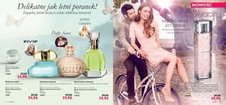 


zapachy 3736 zapachy
 Elvie Body Cream
Krem do ciała Elvie
250 ml
99,60/l
12566 37,00
24,90
 Elvie Eau de Toilette
Woda toaletowa Elvie
50 ml
1198,00/l
7109 89,00
59,90
cytrusy, białe kwiaty, piżmo
Kwiatowo-wodny
 Pretty Swan Eau de Toilette
Woda toaletowa Pretty Swan
50 ml
1198,00/l
25057 89,00
59,90
pieprz różowy, puder ryżowy, brzoskwinia Velvet
Orientalno-drzewny
Delikatne jak letni poranek!
Zapachy, które kryją w sobie subtelną świeżość
NOWOŚĆ
Vivacity Eau de Toilette
Woda toaletowa Vivacity
Żywiołowa i pełna radości, woda toaletowa Vivacity
to esencja spotanicznej i wolnej kobiety. Mieniący się
różowy grejpfrut, delikatne kwiaty pomarańczy oraz
zmysłowe nuty wetiweru tworzą piękną kompozycję,
która napełni Cię rozkoszą i radością. 50 ml
1198,00/l
25401 89,00
59,90
 Lovely Garden Eau de Toilette
Woda toaletowa Lovely Garden
50 ml
1198,00/l
23838 89,00
59,90
Nuty kwiatowo-drzewne
akordy ciepłego mleka, orchidea waniliowa, rabarbar
Życie jest pełne nieoczekiwanych chwil.
Ciesz się każdą z nich…
KAŻDA CHWILA
JEST CENNA
 