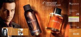 


40 dla niego
Typ zapachu:
SIGNATURE to wizytówka eleganckiego, wytwornego
mężczyzny, który wybiera zapach
idealnie odzwierciedlający jego
intrygujący charakter.
INSPIRACJA DLA TWÓRCY
WASZA OCENA*
Inspiracji do stworzenia zapachu dostarczyły
mi uwodzicielskie nuty drzewne
i owocowe.Mężczyzna Signature
to nowoczesny, pełen charyzmy esteta,
który doskonale łączy w sobie
wyraﬁnowanie, elegancję i nieodparty
magnetyzm. Męski i pewien siebie,
w wyjątkowych sytuacjach potraﬁ jednak
odsłonić wrażliwą część swojej natury.
Drzewno-owocowy
Pragniesz wyrazić
swoją osobowość
w wyraﬁnowany sposób?
Polecam!
Intensywny, piękny zapach. Długo utrzymuje
się na skórze:) Nie muszę wspominać, że
bardzo podoba się kobietom!
Adam
Polska
*Na podstawie 246 ocen globalnych
ZRÓB
OSZAŁAMIAJĄCE
WRAŻENIE!
Marie Salamagne,Perfumiarz
gruszka,
gałka
muszkatołowa,
wanilia
 Signature Anti-perspirant
Deodorant Spray
Antyperspiracyjny dezodorant
w sprayu Signature
150 ml
119,33/l
12357 30,00
17,90
 Signature Eau de Toilette
Woda toaletowa Signature
75 ml
798,67/l
12190 99,00
59,90
 