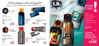 








48 dla niego dla niego 49
Każda za
 24163 I.D. Beats
 24164 I.D. Player
 24162 I.D. Energy
132,67/l
36,00
Aromatyczno-owocowy
 Inﬁnite Rush Eau de Toilette –
Aftershave
Woda toaletowa Inﬁnite Rush –
po goleniu
115 ml
346,96/l
18909 59,00
39,90
 True Instinct Eau de Toilette-Aftershave
Woda toaletowa True Instinct –
po goleniu
115 ml
346,96/l
19673 59,00
39,90
 Inﬁnite Rush Shower Gel
Żel pod prysznic
Inﬁnite Rush
200 ml
49,50/l
18911 16,00
9,90
 Inﬁnite Rush Anti-perspirant
24H Deodorant
Dezodorant antyperspiracyjny
Inﬁnite Rush
50 ml
198,00/l
18910 16,00
9,90
 True Instinct Shower Gel
Żel pod prysznic True
Instinct
200 ml
49,50/l
19675 16,00
9,90
 True Instinct Anti-perspirant
24H Deodorant
Dezodorant antyperspiracyjny
True Instinct
50 ml
198,00/l
19674 16,00
9,90
Woda toaletowa w sprayu
150 ml
Dla niespokojnego
ducha, który pragnie
zwyciężać!
Dla wytrawnego gracza,
który wie, jak sprawić
przyjemność!
Pokaż
światu swoją
niepowtarzalną
osobowość
i kreatywność na
3 różne sposoby!
LEPSZEJ
OKAZJI NIE
ZNAJDZIESZ!
Ekscytujące jak przygoda!
Sprawią, że puls nocy będzie wibrował męską energią
Dla charyzmatycznego
artysty, biegłego
w sztuce uwodzenia!
19,90
jabłko, nuty wodne, mech
arbuz, nuty skóry, bób tonka
esencja imbirowa, kokos,
drzewo cedrowe
owoc yuzu, korzeń
imbiru, ogórek
anyż, kawa, liście paczuli
Nuty wodne
MUSISZ
TO MIEĆ
 