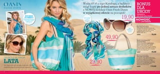 




4 Moda 54
DELEKTUJ SIĘ MAGIĄDELEKTUJ SIĘ MAGIĄ
LATA
BONUS
DLA
URODYZdobądź je,
gdy masz taką okazję!
Oto Twoja oaza stylu pełnego zwiewności i lekkości,
zainspirowanego atmosferą letniej przygody i beztroski.
 Oasis Fresh Dawn Pareo
Pareo Oasis Fresh Dawn
Noś je na różne sposoby,by zawsze czuć
się stylowo,komfortowo i szykownie nawet
w najbardziej upalne dni.Lekki, zwiewny
poliester w chłodnej tonacji nieba.
Wymiary:180 x 80 cm.
26806 70,00
 Oasis Fresh Dawn Sunglasses
Okulary przeciwsłoneczne
Oasis Fresh Dawn
Tego lata masz ochotę wyglądać tak,jak
dyktują trendy?Wystarczy,że założysz
okulary o niesamowitych oprawkach.
Mają cudowny kształt kocich oczu i ozdobne
elementy w kolorze złota.100% ochrony UV.
Aprobata CE.Woreczek Oasis w zestawie.
Wymiary:14 x 13,5 x 6 cm.
26807 45,00
 Oasis Fresh Dawn Bag
Torba Oasis Fresh Dawn
Ma wszystkie zalety idealnej torby na lato:
jest stylowa i na tyle duża,że sprostaTwoim
oczekiwaniom.Wykonana z trwałego
poliestru,łączy funkcjonalność z ciekawym
wzornictwem.Oryginalnego uroku dodają
jej plecione rączki (imitacja skóry).
Wymiary:50 x 33,5 x 15 cm.
26805 110,00
KOCHASZ
TO PAREO?
Wskazówki, jak wiązać
i nosić pareo Oasis,
znajdziesz na
www.oriflame.pl
Łatwo zmienisz
je w sukienkę,
spódnicę,
apaszkę lub
szal
100%
ochrony UV,
wytworne
oprawki
NOWOŚĆ
EDYCJA LIMITOWANA
29,90
19,90
Wydaj 69 zł z tego Katalogu, a będziesz
mógł kupić po jednej sztuce dodatków
z NOWEJ kolekcji Oasis Fresh Dawn
w wyjątkowej ofercie na początek!
49,90
 