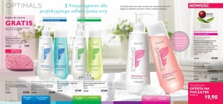 


 


66 pielęgnacja twarzy
Czy Twoja skóra jest zbyt wrażliwa, by oczyszczać ją żelami?
Sięgnij po delikatne mleczko i tonik o działaniu kojącym.
Wyjątkowa
OFERTA NA
POCZĄTEK
 Optimals Cleansing Gel Oily Skin
Żel oczyszczający Optimals
do cery tłustej
200 ml
99,50/l
25258 27,00
 Optimals Foaming Gel Normal/
Combination Skin
Żel oczyszczający Optimals
do cery normalnej i mieszanej
200 ml
99,50/l
25260 27,00
 Optimals Purifying Toner Oily Skin
Tonik oczyszczający Optimals
do cery tłustej
200 ml
99,50/l
25262 27,00
 Optimals Balancing Toner Normal/
Combination Skin
Tonik normalizujący Optimals
do cery normalnej i mieszanej
200 ml
99,50/l
26000 27,00
 Optimals Soothing Toner
Dry/Sensitive Skin
Tonik łagodzący do cery
suchej/wrażliwej Optimals
Po oczyszczeniu mleczkiem przetrzyj
skórę kojącym tonikiem zawierającym
opatentowaną technologię
Lingon 50:50™. 200 ml
99,50/l
26001 27,00
Niezastąpione dla
perfekcyjnego odświeżenia cery
 Pink Face Sponge
Gąbka do twarzy Pink
Miękka, delikatna gąbka z celulozy
pomoże Ci dokładnie usunąć makijaż
i zanieczyszczenia. 8 x 6 x 1 cm
26828 7,00
OPATENTOWANA
TECHNOLOGIA
ANTYOKSYDACYJNA
W każdym
wieku
cera tłustacera normalna/
mieszana
W każdym
wieku
cera sucha
i wrażliwa
W każdym
wieku
OCZYSZCZA/TONIZUJE OCZYSZCZA/TONIZUJE
cera sucha i wrażliwa
OCZYSZCZA/TONIZUJE
NOWOŚĆ!
EDYCJA LIMITOWANA
POKOCHASZ
• Czystą,nawilżoną skórę
• Perfekcyjny demakijaż
• Uczucie ukojenia
19,90
Każdy za
Gąbka do twarzy
GRATISprzy zakupie dowolnego kosmetyku
Optimals ze stron 66-67.
 Optimals Cleansing Milk
Dry/Sensitive Skin
Mleczko oczyszczające do cery
suchej/wrażliwej Optimals
Delikatnie, ale dokładnie usuwa
zanieczyszczenia i makijaż, pozostawia
uczucie nawilżenia i przygotowuje
skórę na kolejne zabiegi pielęgnacyjne.
Z opatentowaną technologią
Lingon 50:50™. 200 ml
99,50/l
25210 27,00
cera normalna/mieszana cera tłusta
NOWOŚĆ
 