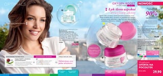 + =



68 pielęgnacja twarzy
TWOJA IDEALNA CERA:PODSTAWOWA TECHNOLOGIA: DOSTOSOWANY SKŁADNIK:
Lingon 50:50™ o działaniu
antyoksydacyjnym
Ochronna technologia antyoksydacyjna,
która neutralizuje skutki szkodliwego
działania środowiska, pozwalając skórze
na normalne funkcjonowanie.
O²
Technologia, która działa jak magnes
przyciągający molekuły tlenu do
komórek skóry, jednocześnie
zwiększając jego przyswajalność.
Odświeżona cera
pełna witalności
pozwól swojej skórze odetchnąć
OXYGEN BOOST
cera sucha i wrażliwa
kobiet zauważyło
efekt działania kremu*
*Testy konsumenckie, prowadzone
z udziałem 111 kobiet o cerze suchej/
wrażliwej po tygodniu stosowania
kremu na dzień (25194)
Uczucie nawilżenia
i komfortu skóry
90%
• Intensywne nawilżenie
• Uczucie komfortu
• Miękką,wygładzoną skórę
POKOCHASZ
Łyk tlenu uspokoi
wrażliwą skórę
Życie z dala od natury, zanieczyszczenia powietrza, stres…
Twoja wrażliwa skóra, narażona na wszystkie te trudności,
wreszcie może odetchnąć z ulgą.Teraz jest odpowiednio
chroniona, odżywiona i ukojona – to zasługa pielęgnacji,
na jaką czekała od dawna.
 Optimals Seeing is Believing Eye Cream
Krem pod oczy
Optimals Seeing is Believing
Jeden krem, wiele korzyści. Wyraźnie
zmniejsza opuchnięcia i pomaga rozjaśnić
cienie pod oczami. Zawiera opatentowaną
technologię Lingon 50:50™ i aktywne
cząsteczki O². Do wszystkich typów cery.
15 ml
1993,33/l
25264 40,00
29,90
cera sucha
i wrażliwa
W każdym
wieku
W każdym
wieku
do wszystkich
typów cery
Z O²
ŚWIATOWY PATENT
Wyjątkowa
OFERTA NA
POCZĄTEK
teraz tylko
29,90
 Optimals Oxygen Boost Day Cream
Dry/Sensitive Skin
Krem na dzień Optimals Oxygen Boost
do cery suchej/wrażliwej
Znakomicie koi skórę dzięki recepturze
dostosowanej do potrzeb wrażliwej i suchej
cery. 50 ml
598,00/l
25194 43,00
 Optimals Oxygen Boost Night Cream
Dry/Sensitive Skin
Krem na noc Optimals Oxygen Boost
do cery suchej/wrażliwej
Odżywia skórę nocą i wspomaga jej
oddychanie dzięki aktywnemu tlenowi. 50 ml
598,00/l
25195 43,00
C b
www.oriflame.com/optimalsclub
SPECJALNA CENA DLA
KLUBOWICZÓW OPTIMALS
CLUB.KAŻDY ZA
24,90
NOWOŚĆ
 