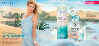 

76
WYPRAWA
W NIEZNANEGdy rześki poranek na pustyni przechodzi
w gorący dzień, czuję prawdziwe serce lata.
Energetyzująca aura pustynnych przestrzeni
i budzące podziw piaszczyste wydmy zapraszają
mnie do nowo założonej oazy.
 Oasis Fresh Dawn Eau de Toilette
Woda toaletowa
Oasis Fresh Dawn
Poczuj,jakTwoje zmysły orzeźwia
powietrze pachnące rosą o poranku.
Dodaj do niego nuty soczystej
mandarynki,słoneczników rosnących
na wydmach oraz lilii pustyni.Przypraw
całość czarnym pieprzem,a otrzymasz
zachwycający delikatnością i świeżością
zapach Fresh Dawn.
30 ml
763,33/l
25476 36,00
22,90
 Oasis Fresh Dawn Shower Gel
Żel pod prysznic
Oasis Fresh Dawn
Przenieś się do niezwykłego miejsca:
oazy pełnej orzeźwiających aromatów.
Żel o zrównoważonym pH,
wzbogacony nawilżającym ekstraktem
z kwiatów agawy błękitnej, zmieni
zwykłą kąpiel w niezwykłą przyjemność.
200 ml
49,50/l
25469 15,00
9,90
Zanurz się
w zapachu
Fresh Dawn
w czasie kąpieli
NOWOŚĆ
EDYCJA LIMITOWANA
Potrzyj flakon i poczuj,
jak pachną oba produkty
Fresh Dawn
WYPRÓBUJ!
 