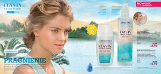 

98
UGAŚ
PRAGNIENIEPRAGNIENIEOtoczona morzem piasku,idę przez oazę w mglistym świetle poranka,Otoczona morzem piasku,idę przez oazę w mglistym świetle poranka,
gdy nagle czuję orzeźwiający powiew bryzy.Powoli skrada się ciepłogdy nagle czuję orzeźwiający powiew bryzy.Powoli skrada się ciepło
dnia,a ja wiem,że tutaj jestem bezpieczna – oaza chroni mnie przeddnia,a ja wiem,że tutaj jestem bezpieczna – oaza chroni mnie przed
bezlitosnym żarem z nieba.
Ekstrakt z kwiatów agawy błękitnej zawiera aminokwasy o właściwościach nawilżających
oraz ﬂawonoidy, które zapewniają skórze ochronę antyoksydacyjną. **Konsumenckie testy skuteczności z udziałem 67 kobiet
*Na podstawie badań składnika
Lekki
i nawilżający,
dba o zdrowie
skóry 88%**
SPF
35
Natychmiast
chłodzi skórę,
poprawia
jej nawilżenie*
 Oasis Fresh Dawn Face Mist
Mgiełka do twarzy Oasis Fresh Dawn
Nawet w najbardziej upalny dzień możesz
podarować swojej skórze uczucie chłodnej
świeżości.Mgiełka z nawilżającym,
antyoksydacyjnym ekstraktem z kwiatów
agawy błękitnej nie tylko orzeźwia,ale także
odżywia skórę,przywracając jej świeży wygląd.
150 ml
86,00/l
25467 20,00
12,90
 Oasis Fresh Dawn Day Fluid SPF 35
Krem-ﬂuid na dzień
Oasis Fresh Dawn SPF 35
Ekstrakt z kwiatów agawy błękitnej zapewnia
skórze ochronę antyoksydacyjną oraz
wspomaga jej nawilżenie.Filtry SPF 35
stanowią tarczę chroniącą przed
promieniowaniem UVA i UVB.Lekka emulsja
szybko się wchłania,kojąc pragnienie skóry.
30 ml
796,67/l
25468 35,00
23,90
PIELĘGNACJA CERY
ORZEŹWIACHRONI
NOWOŚĆ
EDYCJA LIMITOWANA
Do wszystkich
typów skóry
W każdym
wieku
 