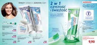 


 
114 ciało i włosy
 Electric Toothbrush
Elektryczna szczoteczka do zębów
Produkt nie jest przeznaczony dla dzieci. Wymiary:
20,6 x 3,5 x 2,6 cm.
23528 45,00
26,90
 Replacement Toothbrush Heads
Wymienne końcówki elektrycznej
szczoteczki do zębów
2 końcówki w opakowaniu. 91 (dł.) x 13 (sz.) x 19
(gł.) mm.
23529 20,00
11,90
OSOBY STOSUJĄCE ŻEL
POTWIERDZAJĄ:
Uczucie czystości i świeżości trwa
dłużej niż po zastosowaniu
zwykłej pasty*
2 w 1
CZYSTOŚĆ
i ŚWIEŻOŚĆ
Żel 2 w 1 zapewnia wszechogarniające
doznanie świeżości. Łączy działanie
pasty do zębów z odświeżającą
mocą płynu do płukania ust dzięki
pomysłowemu dodaniu drobinek z płynem
do receptury żelu.
Drobinki z płynem do
płukania ust pękają
w momencie szczotkowania
zębów,zapewniając uczucie
natychmiastowej i długotrwałej
świeżości
Więcej powodów do uśmiechu
NOWOŚĆ
* Oceny własne w badaniu z udziałem 64 ochotników
Optifresh Multi-action 2-in-1 toothgel with
mouthwash beads Double Fresh
Żel do mycia zębów Optifresh
Multi-action 2 w 1 z drobinkami płynu
do płukania ust
132,00/l
75 ml
25494 17,00
Wyjątkowa
OFERTA NA POCZĄTEK
teraz tylko
PASTY DO ZĘBÓW Z FLUOREM SĄ
REKOMENDOWANE PRZEZ
SZWEDZKIE STOWARZYSZENIE
STOMATOLOGICZNE.
9,90
 Optifresh Multi-action Dental Floss
Nić do zębów Optifresh Multi-action
30 m.
22682 17,00
9,90
 Optifresh
Multi-action Fluoride Toothpaste Whitening
Wybielająca pasta do zębów
Optifresh Multi-action
75 ml
118,67/l
20572 14,00
8,90
 Optifresh
Multi-action Fluoride Toothgel Sensitive
Żel do wrażliwych zębów
Optifresh Multi-action
75 ml
118,67/l
21237 14,00
8,90
ŚWIEŻY ODDECH, ZDROWE ZĘBY!
 