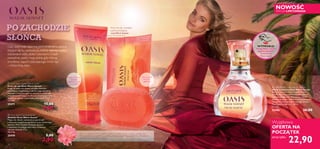 


10


PO ZACHODZIE
SŁOŃCA
Gdy nadchodzi tajemna pora zmierzchu, słońce,
chylące się ku zachodowi, maluje ziemię i niebo
odcieniami różu, złota i czerwieni. Ciepłe
powietrze pieści moją skórę, gdy chłonę
zmysłowy zapach otaczającego mnie raju
– mistycznej oazy.
Daje uczucie
świeżości
i gładkości
Nadaje dłoniom
miękkość
i gładkość, szybko
się wchłania
Ekstrakt z kwiatów opuncji różowej, zawarty w kremie do rąk i mydełku, pomaga ukoić
skórę, wysuszoną po całym dniu na słońcu. Przywraca jej poczucie komfortu, a dodatkowo
wzmacnia ochronę antyoksydacyjną.
Krem do rąk i mydełko
pachną zmysłową
nutąWarm Sunset
10
 Oasis Warm Sunset Soap Bar
Mydełko Oasis Warm Sunset
Myjąc nim dłonie, czerpiesz przyjemność
z doznania wyjątkowej gładkości oraz cudownego
zapachu Warm Sunset. Uczucie ukojenia
i miękkości to zasługa ekstraktu z kwiatów
opuncji różowej. 75 g
38,67/kg
25470 5,00
2,90
 Oasis Warm Sunset Soap Bar
Mydełko Oasis Warm Sunset
 Oasis Warm Sunset Hand Cream
Krem do rąk Oasis Warm Sunset
Kryje w sobie coś więcej niż tylko składniki
nawilżające i wygładzające dłonie. Jego sekret to
ekstrakt z kwiatów opuncji różowej o wybitnych
właściwościach kojących. Atutem kremu jest także
zmysłowy zapach – naprawdę rozkoszny! 75 ml
132,00/l
25471 15,00
9,90
 Oasis Warm Sunset Eau de Toilette
Woda toaletowa Oasis Warm Sunset
Niczym świetlista bryza zapach Warm
Sunset otula Cię zachwycającymi nutami
rozkwitającego lata. Wykwintny bukiet
jaśminu łączy się z ciepłą kompozycją wanilii
i drogocennych gatunków jasnego drewna.
Ten zapach uzależnia… 30 ml
763,33/l
25486 36,00
22,90
Wyjątkowa
OFERTA NA
POCZĄTEK
teraz tylko
NOWOŚĆ
EDYCJA LIMITOWANA
WYPRÓBUJ!
Potrzyj flakon i poczuj
zapach wszystkich
kosmetyków
Warm Sunset
 