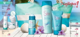 





ciało i włosy 129128 ciało i włosy
 Silk Beauty Soothing Body Lotion
Kojący balsam do ciała Silk
Beauty
200 ml
59,50/l
21665 19,00
11,90
 Silk Beauty For Smooth Skin
Anti-perspirant 24h Deodorant
Antyperspiracyjny dezodorant
Silk Beauty
50 ml
158,00/l
21666 13,00
7,90
 Silk Beauty Shave Gel
Żel do golenia Silk Beauty
150 ml
79,33/l
22932 17,00
11,90
 Silk Beauty for Sensitive Skin
Soap bar
Mydełko do skóry wrażliwej
Silk Beauty
100 g
39,00/kg
23272 6,00
3,90
 Silk Beauty for Sensitive Skin
Shower Cream
Krem pod prysznic do skóry
wrażliwej Silk Beauty
200 ml
74,50/l
23274 24,00
14,90
 Silk Beauty for Sensitive Skin
Body Cream
Krem do ciała do skóry
wrażliwej Silk Beauty
200 ml
89,50/l
23273 29,00
17,90
Opóźnia odrastanie
włosków, pozwala na
dłużej zachować
miękkość i sprężystość
skóry!
Ułatwia depilację
i jednocześnie
zmiękcza skórę!
Świeżość przez cały
dzień, łagodność dla
skóry pod pachami!
ZAPAKUJ DOTORBY!
Torba Fresh Dawn na str. 5
!!!Najlepsi
PRZYJACIELE W PODRÓŻY
 