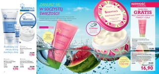 




16 17
Do wszystkich typów skóry
W każdym
wieku
Do wszystkich typów skóry
W każdym
wieku
ZANURZ SIĘ
W SOCZYSTEJ
ŚWIEŻOŚCI!
Owocowa przyjemność dla spragnionej skóry! Poczuj, jak fala
świeżości ogarnia całe Twoje ciało, przywracając właściwy poziom
nawilżenia. A zmysły rozpieszcza słodycz o smaku arbuza!
NOWOŚĆ
EDYCJA LIMITOWANA
Orzeźwiający
i nawilżający krem
Chłodząca
i głęboko
nawilżająca
maseczka żelowa
150 ml
 Essentials
Moisture Concentrate
Intensywnie nawilżający
krem do twarzy Essentials
75 ml
172,00/l
23748 20,00
12,90
 Essentials
Gentle 3-in-1 Cleanser
Mleczko oczyszczające
3 w 1 Essentials
150 ml
66,00/l
23753 15,00
9,90
 Essentials
Eye Contour Gel
Żel pod oczy Essentials
15 ml
526,67/l
23749 12,00
7,90
WYPRÓBUJ!
Potrzyj krem,
poczuj słodki
zapach arbuza!
Rozkoszuj się
swoją skórą
każdego dnia
MASECZKA
GRATISPRZY ZAKUPIE KREMU DO
TWARZY I CIAŁA
 Essentials Multi-Purpose Cream
Wszechstronny krem do twarzy i ciała
Essentials
Lekki jak letnia bryza! Cudownie orzeźwia
i pielęgnuje skórę dzięki ekstraktowi z pestek
arbuza i kompleksowi multiwitaminowemu.
Praktyczna pojemność – w sam raz dla całej
rodziny. 150 ml. 112,67/l
25263 25,00
16,90
 Essentials Hydrating Face Mask
Nawilżająca maseczka do twarzy
Essentials
Intensywnie nawilżająca maseczka przynosi
ukojenie spragnionej skórze. Stosuj ją 1-2 razy
w tygodniu: nałóż na około 20 minut, następnie
zmyj. 50 ml
240,00/l
25269 12,00
TERAZTYLKO
 